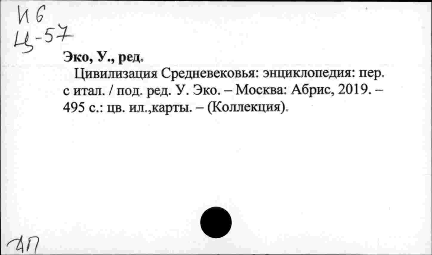 ﻿5^
Эко, У., ред.
Цивилизация Средневековья: энциклопедия: пер. с итал. / под. ред. У. Эко. — Москва: Абрис, 2019. — 495 с.: цв. ил.,карты. - (Коллекция).